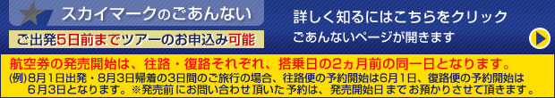 スカイマークのごあんない
詳しく知るにはこちらをクリック ごあんないページが開きます。
ご出発5日前までツアーのお申込み可能
発売開始は復路便搭乗2ヵ月前の同一日より承ります。
(例)3月19日神戸発、3月21日帰着の3日間のご旅行の場合、1月21日に予約開始となります。
※ただし、往路便は既に販売されていますので満席になっている場合があります。