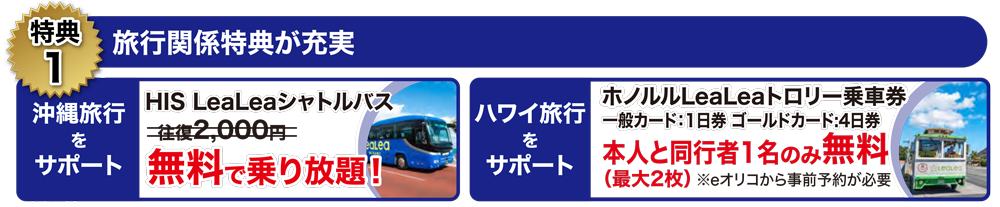 HIS LeaLeaシャトルバス
年額2,000円 → 無料で乗り放題! ハワイ旅行をサポート ホノルルLeaLeaトロリー乗車券 一般カード:1日券 ゴールドカード:4日券<br>本人と同行者1名のみ無料(最大2枚) ※eオリコから事前予約が必要
