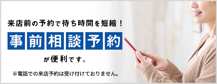来店前の予約で待ち時間を短縮！事前相談予約が便利です。※電話での来店予約は受け付けておりません。
