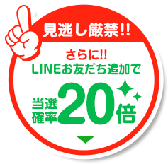 さらに！LINEお友だち追加で当選確率20倍！