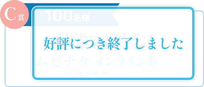 C賞 100名様：応募期間 10月17日(金)～11月11日(火)にご応募いただいた方限定 ムビチケオンライン券（お1人様1枚）