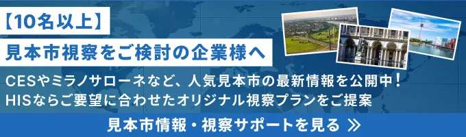 【10名以上】見本市視察をご検討の企業様へ CESやミラノサローネなど、人気見本市の最新情報を公開中！HISならご要望に合わせたオリジナル視察プランをご提案 法人契約で一括化 見本市情報・視察プランを見る