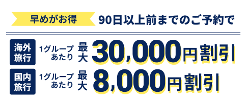 早めがお得 90日以上前までのご予約で 海外：最大30,000円割引 国内：最大8,000円割引