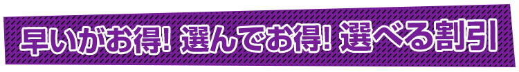 早いがお得!選んでお得!選べる割引