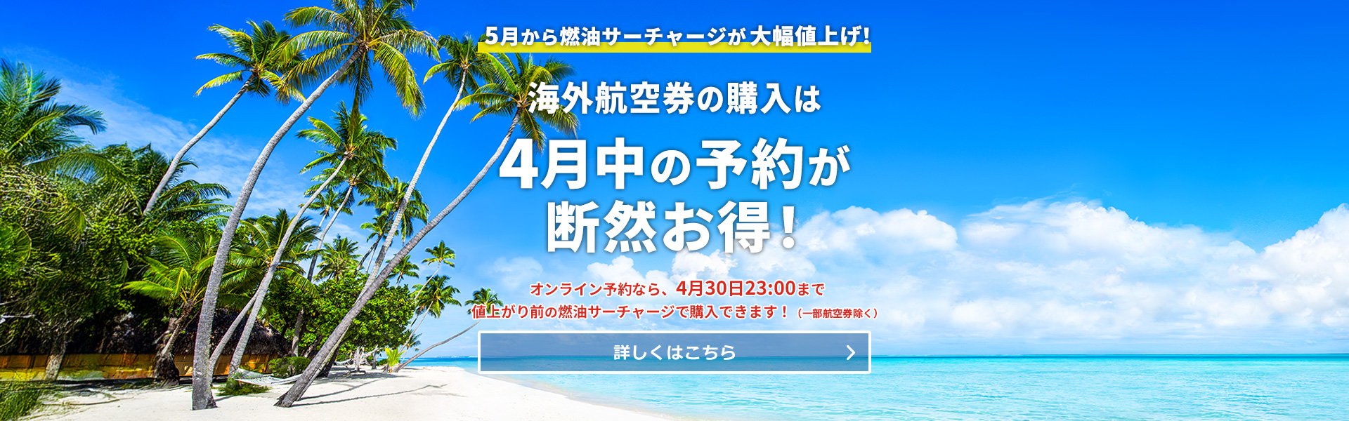 5月から燃油サーチャージが大幅値上げ！海外航空券の購入は4月中が圧倒的にお得！オンライン予約なら4月30日23:00まで値上がり前の燃油サーチャージで購入できます！（一部航空券除く）