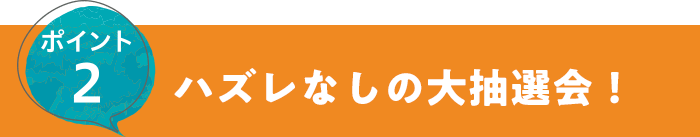 ポイント2 ハズレなしの大抽選会！
