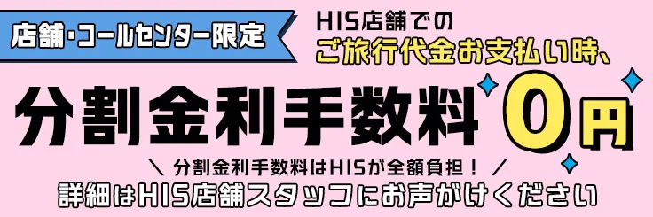 HIS店舗特典！店舗でのご旅行代金お支払い時、分割金利手数料0円。詳細はHIS店舗スタッフにお問い合わせください。