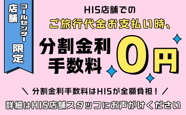 HIS店舗特典！店舗でのご旅行代金お支払い時、分割金利手数料0円。詳細はHIS店舗スタッフにお問い合わせください。