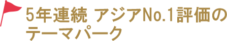 5年連続 アジアNo.1評価のテーマパーク!