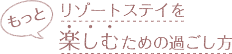 もっとリゾートステイを楽しむための過ごし方