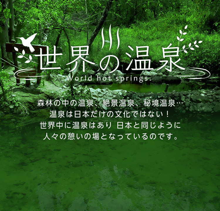 世界の温泉 World hot springs. 森林の中の温泉、絶景温泉、秘境温泉…温泉は日本だけの文化ではない！世界中に温泉はあり日本と同じように人々の憩いの場となっているのです。
