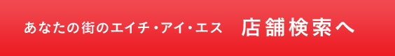 あなたの街のエイチ・アイ・エス 店舗検索へ