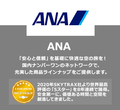 ANA 「安心と信頼」を基礎に快適な空の旅を！国内ナンバーワンのネットワークで、充実した商品ラインナップをご提供します。2020年SKYTRAX社より世界最高評価の「5スター」を8年連続で獲得。安全第一に、価値ある時間と空間を創造してきました。