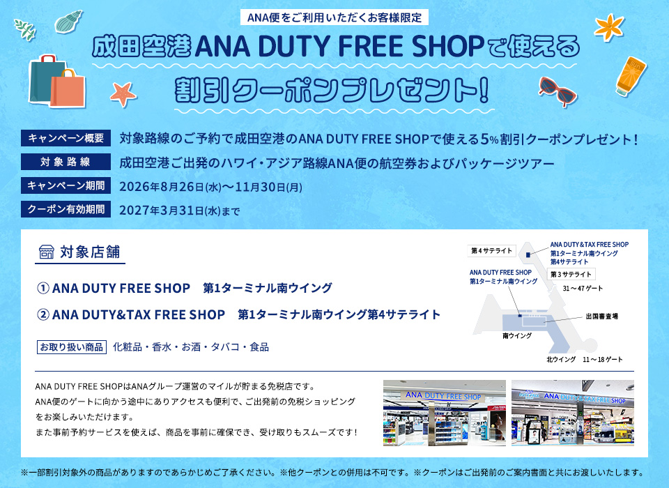 ANA便をご利用いただくお客様限定 成田空港ANA DUTY FREE SHOPで使える割引クーポンプレゼント！キャンペーン概要：対象路線のご予約で成田空港のANA DUTY FREE SHOPで使える5％割引クーポンプレゼント！対象路線：成田空港ご出発のハワイ・アジア路線ANAの航空券およびパッケージツアー キャンペーン期間:2026年8月26日（水）～11月30日（月）クーポン有効期限：2027年3月31日（水）まで 店舗情報 ①ANA DUTY FREE SHOP第1ターミナル南ウイング②ANA DUTY&TAX FREE SHOP第1ターミナル南ウイング第4サテライト お取り扱い商品：化粧品・香水・お酒・たばこ・食品 ※一部割引対象外の商品がありますのであらかじめご了承ください。※他クーポンとの併用は不可です。※クーポンはご出発のご案内書面と共にお渡しいたします。
