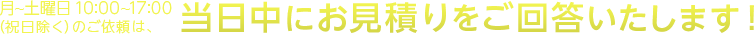 月～土曜日 10:00～17:00（祝日除く）のご依頼は、当日中にお見積りをご回答いたします！
