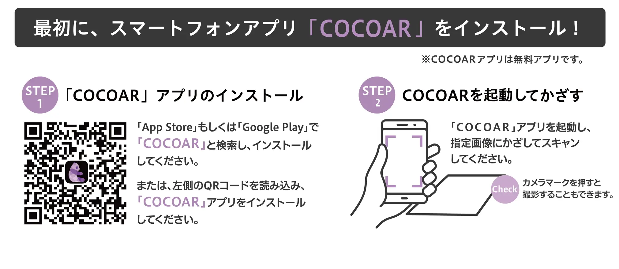 最初に、スマートフォンアプリ「COCOAR」をインストール！※COCOARアプリは無料アプリです。STEP 1：「COCOAR」アプリのインストール「App Store」もしくは「Google Play」で「COCOAR」と検索し、インストールしてください。または、左側のQRコードを読み込み、「COCOAR」アプリをインストールしてください。STEP 2：COCOARを起動してかざす「COCOAR」アプリを起動し、指定画像にかざしてスキャンしてください。Check カメラマークを押すと撮影することもできます。